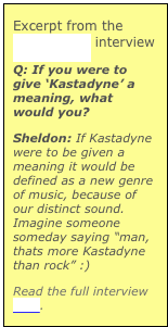 Excerpt from the tempostand interview
Q: If you were to give ‘Kastadyne’ a meaning, what would you?Sheldon: If Kastadyne were to be given a meaning it would be defined as a new genre of music, because of our distinct sound. Imagine someone someday saying “man, thats more Kastadyne than rock” :)Read the full interview here.