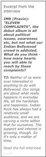 Excerpt from the IMR interview
IMR (Pravin): "ELEVEN COMPLAINTS”, the debut album is all about political issues, awareness etc, but not what our Indian Bollywood crowd is addicted. What do you think - how many hearts you will able to reach by these complaints?TJ: Neither of us were ever interested in anything to do with Bollywood. Our songs are about what really happens in everyday life, all the hardships and happiness. Indian Rock has always had a relatively small audience, and we are carving a niche within that for ourselves. The support and interest is growing, though. So it's only a matter of time.
Read the full interview here.